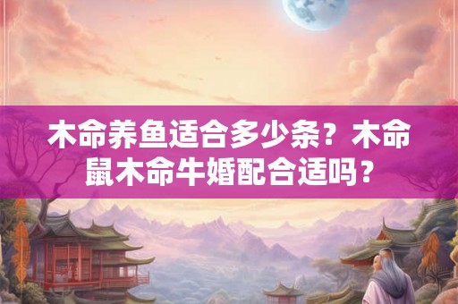 木命养鱼适合多少条？木命鼠木命牛婚配合适吗？