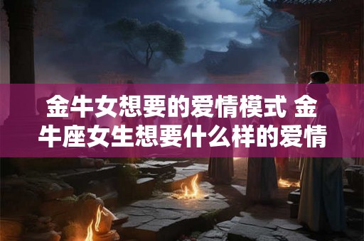 金牛女想要的爱情模式 金牛座女生想要什么样的爱情 金牛女想要的爱情模式 金牛座女生想要什么样的爱情