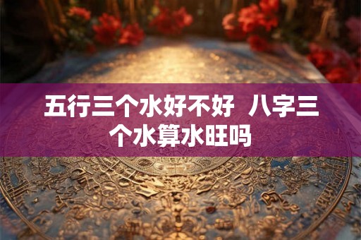 五行三个水好不好  八字三个水算水旺吗