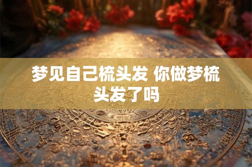 梦见自己梳头发 你做梦梳头发了吗