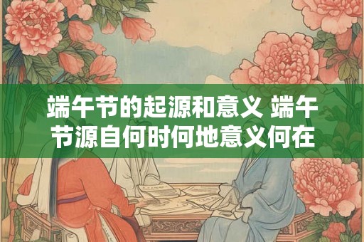 端午节的起源和意义 端午节源自何时何地意义何在