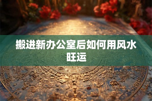 搬进新办公室后如何用风水旺运