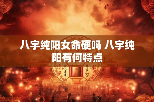 八字纯阳女命硬吗 八字纯阳有何特点