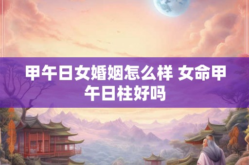 甲午日女婚姻怎么样 女命甲午日柱好吗