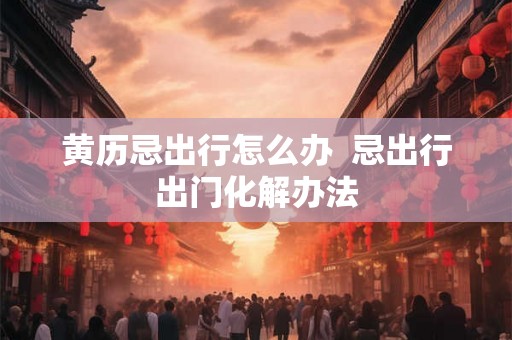 黄历忌出行怎么办  忌出行出门化解办法