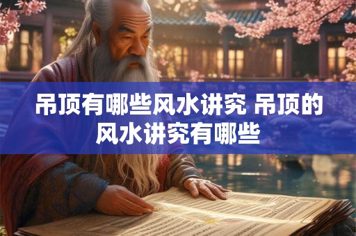 吊顶有哪些风水讲究 吊顶的风水讲究有哪些