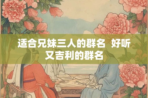 适合兄妹三人的群名 好听又吉利的群名 适合兄妹三人的群名 好听又吉利的群名