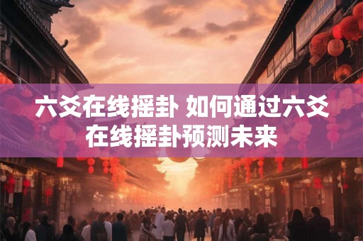 六爻在线摇卦 如何通过六爻在线摇卦预测未来