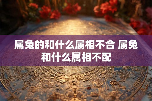 属兔的和什么属相不合 属兔和什么属相不配