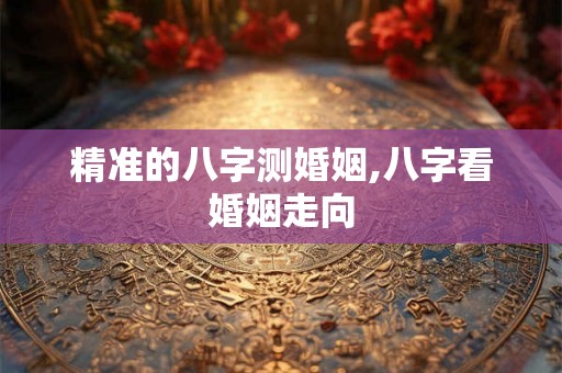 精准的八字测婚姻,八字看婚姻走向 精准的八字测婚姻,八字看婚姻走向