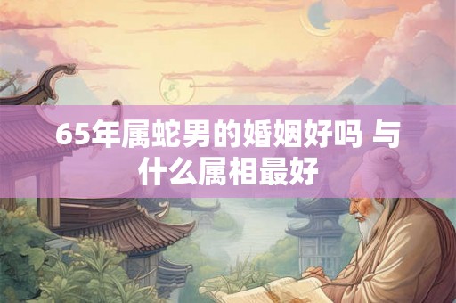 65年属蛇男的婚姻好吗 与什么属相最好