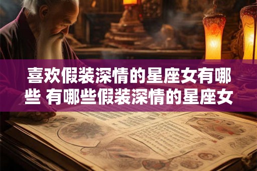 喜欢假装深情的星座女有哪些 有哪些假装深情的星座女