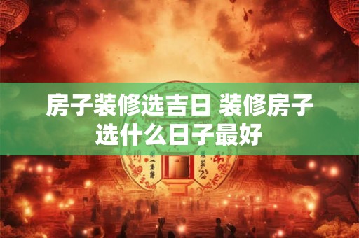 房子装修选吉日 装修房子选什么日子最好 房子装修选吉日 装修房子选什么日子最好
