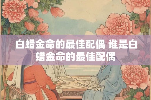 白蜡金命的最佳配偶 谁是白蜡金命的最佳配偶 白蜡金命的最佳配偶 谁是白蜡金命的最佳配偶