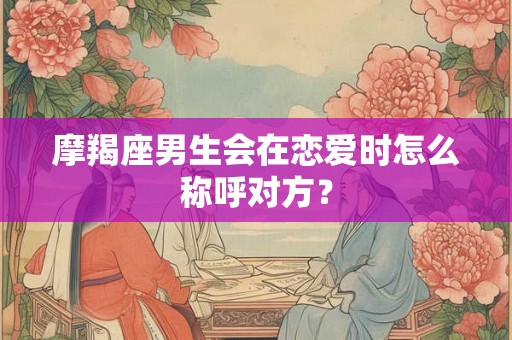 摩羯座男生会在恋爱时怎么称呼对方? 摩羯座男生会在恋爱时怎么称呼对方?
