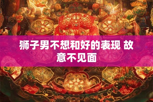 狮子男不想和好的表现 故意不见面 狮子男不想和好的表现 故意不见面