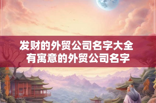 发财的外贸公司名字大全 有寓意的外贸公司名字