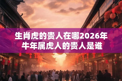生肖虎的贵人在哪2026年 牛年属虎人的贵人是谁