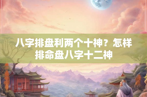 八字排盘利两个十神？怎样排命盘八字十二神