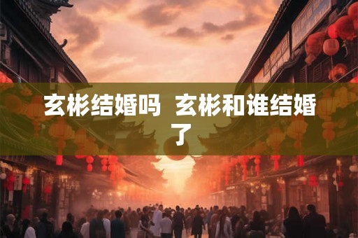 玄彬结婚吗  玄彬和谁结婚了