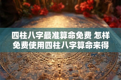 四柱八字最准算命免费 怎样免费使用四柱八字算命来得到最准确的结果