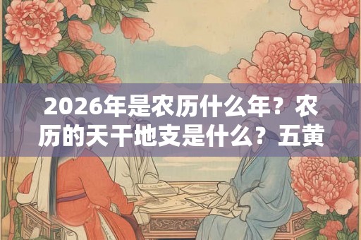 2026年是农历什么年？农历的天干地支是什么？五黄二黑在哪？