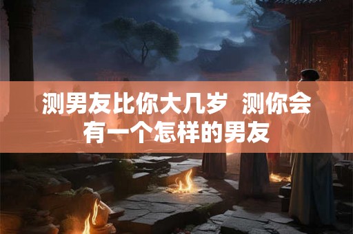 测男友比你大几岁 测你会有一个怎样的男友 测男友比你大几岁 测你会有一个怎样的男友
