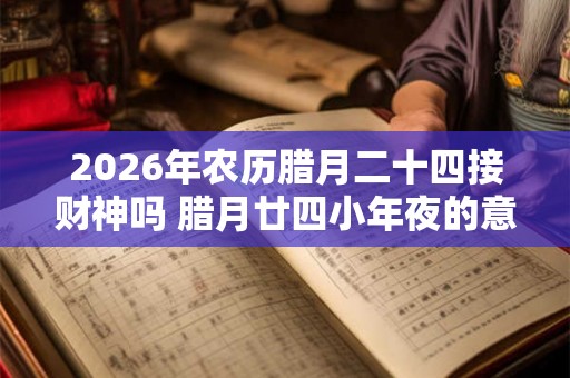 2026年农历腊月二十四接财神吗 腊月廿四小年夜的意义