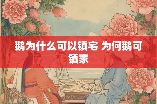 鹅为什么可以镇宅 为何鹅可镇家