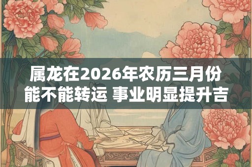 属龙在2026年农历三月份能不能转运 事业明显提升吉星高照