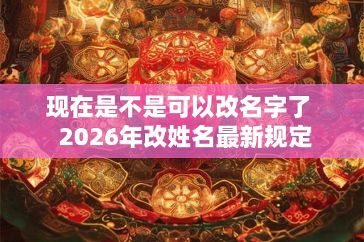 现在是不是可以改名字了  2026年改姓名最新规定