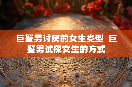 巨蟹男讨厌的女生类型  巨蟹男试探女生的方式