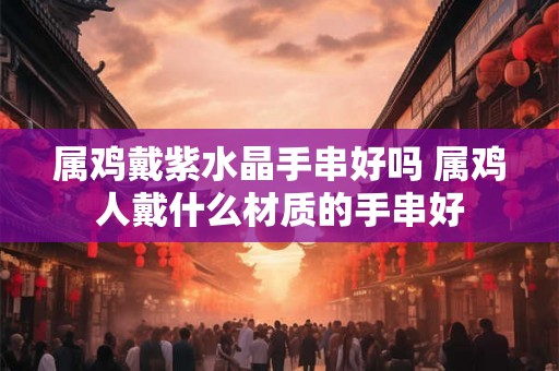 属鸡戴紫水晶手串好吗 属鸡人戴什么材质的手串好