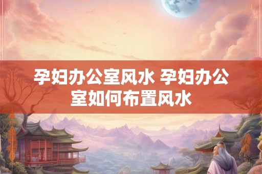 孕妇办公室风水 孕妇办公室如何布置风水