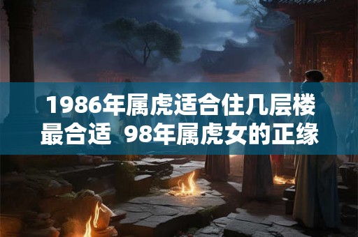 1986年属虎适合住几层楼最合适  98年属虎女的正缘方向