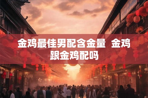 金鸡最佳男配含金量  金鸡跟金鸡配吗