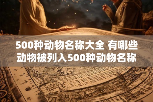 500种动物名称大全 有哪些动物被列入500种动物名称大全