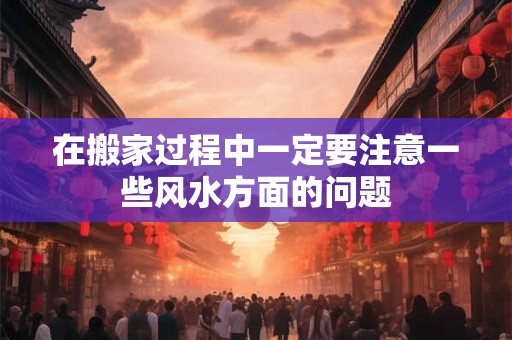 在搬家过程中一定要注意一些风水方面的问题