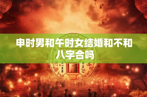 申时男和午时女结婚和不和 八字合吗