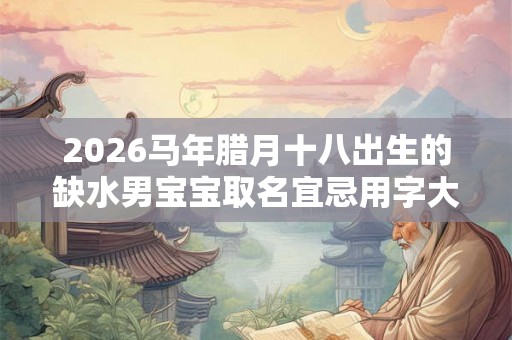 2026马年腊月十八出生的缺水男宝宝取名宜忌用字大全 2026马年腊月十八出生的缺水男宝宝取名宜忌用字大全