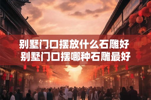 别墅门口摆放什么石雕好 别墅门口摆哪种石雕最好 别墅门口摆放什么石雕好 别墅门口摆哪种石雕最好