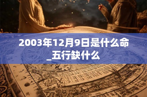 2003年12月9日是什么命_五行缺什么 2003年12月9日是什么命_五行缺什么