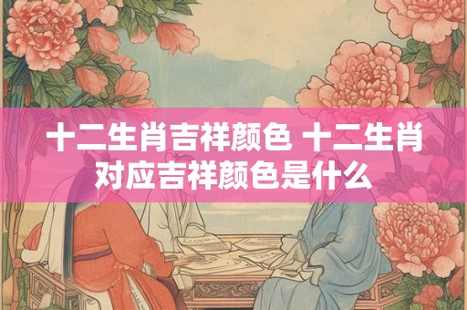 十二生肖吉祥颜色 十二生肖对应吉祥颜色是什么