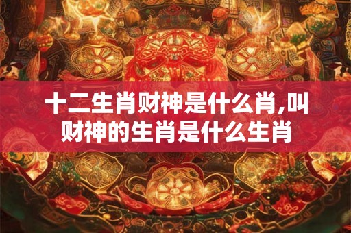 十二生肖财神是什么肖,叫财神的生肖是什么生肖 十二生肖财神是什么肖,叫财神的生肖是什么生肖