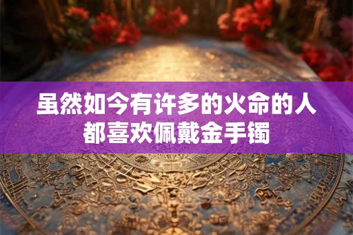 虽然如今有许多的火命的人都喜欢佩戴金手镯