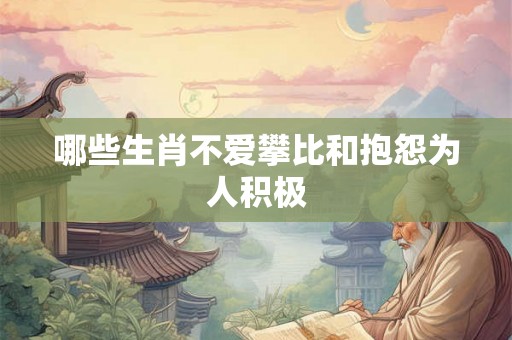 哪些生肖不爱攀比和抱怨为人积极 哪些生肖不爱攀比和抱怨为人积极