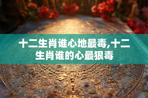 十二生肖谁心地最毒,十二生肖谁的心最狠毒 十二生肖谁心地最毒,十二生肖谁的心最狠毒