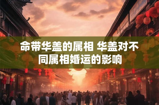 命带华盖的属相 华盖对不同属相婚运的影响 命带华盖的属相 华盖对不同属相婚运的影响