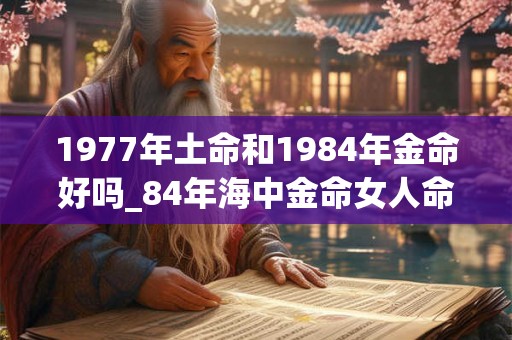 1977年土命和1984年金命好吗_84年海中金命女人命运