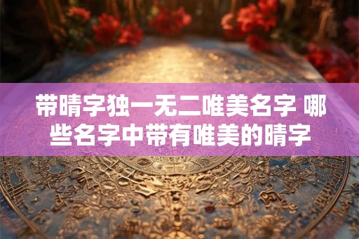 带晴字独一无二唯美名字 哪些名字中带有唯美的晴字